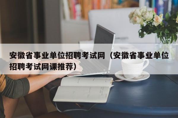 安徽省事业单位招聘考试网（安徽省事业单位招聘考试网课推荐）