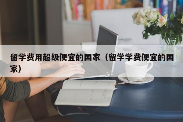 留学费用超级便宜的国家（留学学费便宜的国家）