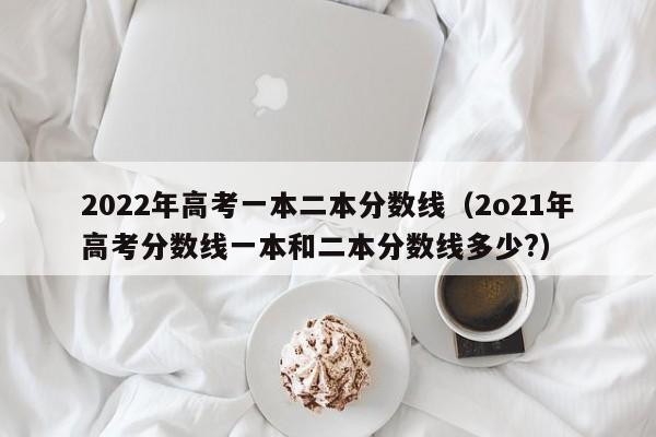 2022年高考一本二本分数线（2o21年高考分数线一本和二本分数线多少?）