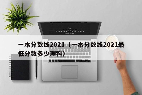 一本分数线2021（一本分数线2021最低分数多少理科）