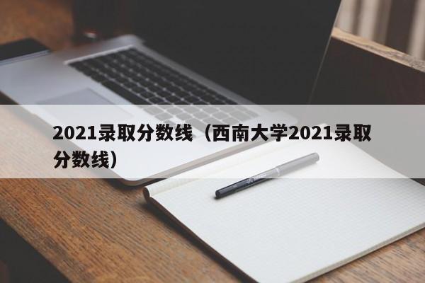 2021录取分数线（西南大学2021录取分数线）