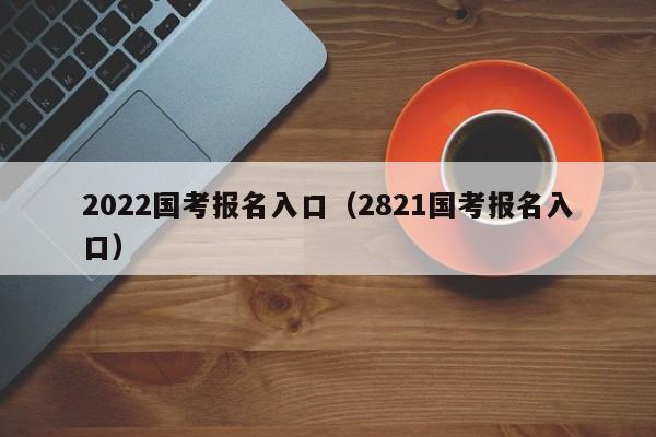 2022国考报名入口（2821国考报名入口）