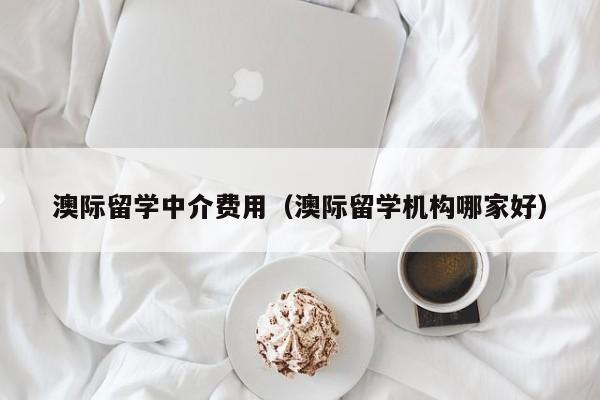 澳际留学中介费用（澳际留学机构哪家好）