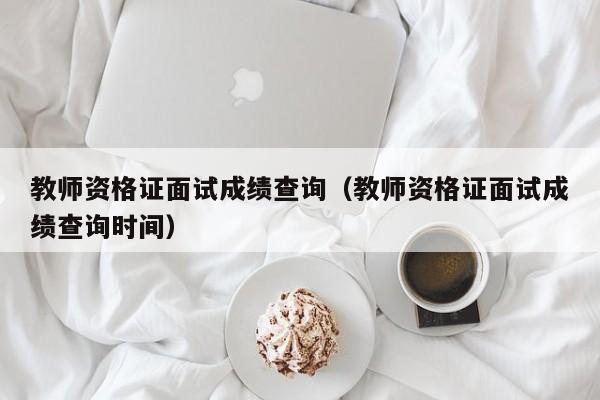 教师资格证面试成绩查询（教师资格证面试成绩查询时间）