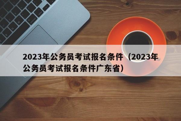 2023年公务员考试报名条件（2023年公务员考试报名条件广东省）