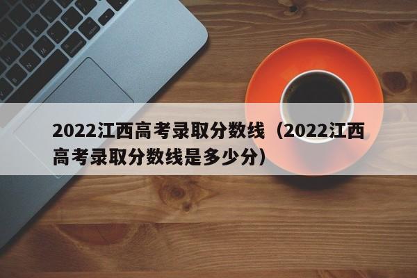 2022江西高考录取分数线（2022江西高考录取分数线是多少分）