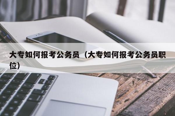 大专如何报考公务员（大专如何报考公务员职位）