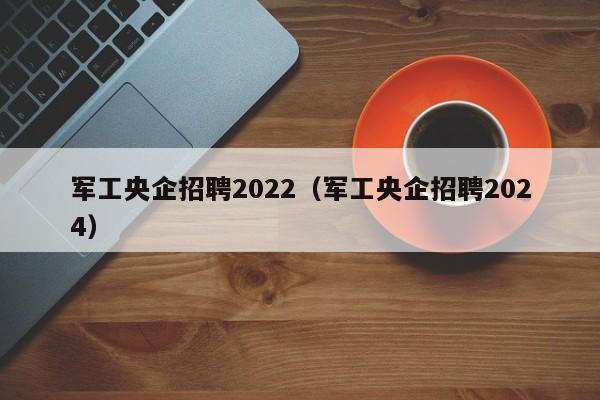 军工央企招聘2022（军工央企招聘2024）