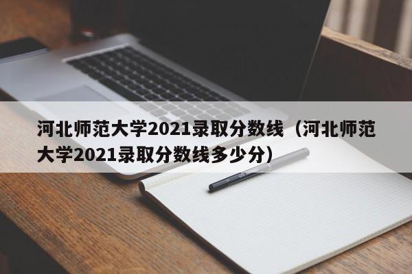 河北师范大学2021录取分数线（河北师范大学2021录取分数线多少分）