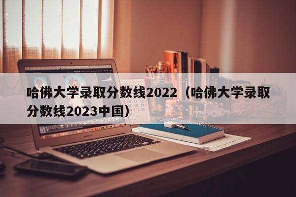 哈佛大学录取分数线2022（哈佛大学录取分数线2023中国）