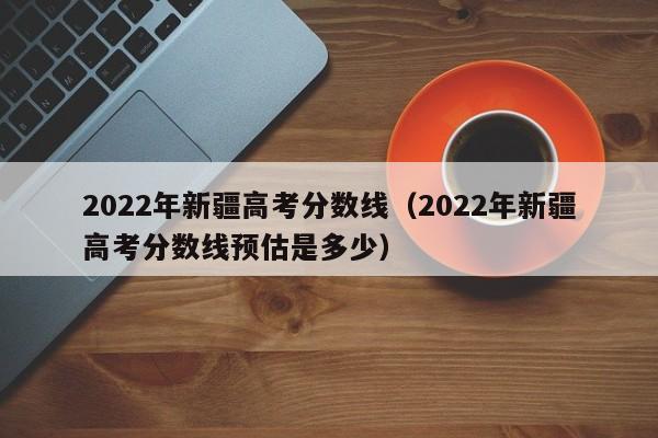 2022年新疆高考分数线（2022年新疆高考分数线预估是多少）