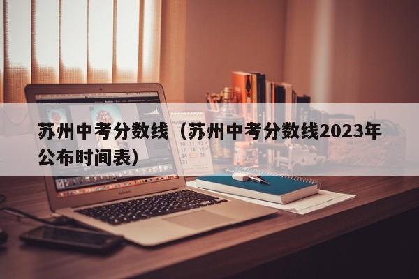 苏州中考分数线（苏州中考分数线2023年公布时间表）