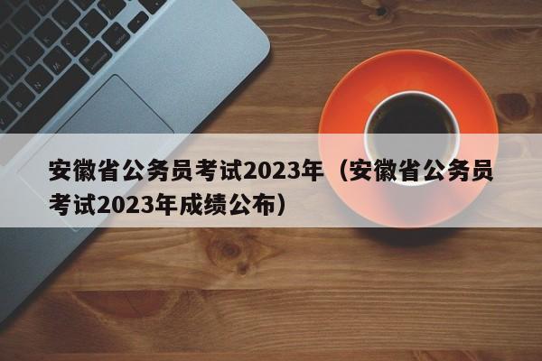 安徽省公务员考试2023年（安徽省公务员考试2023年成绩公布）