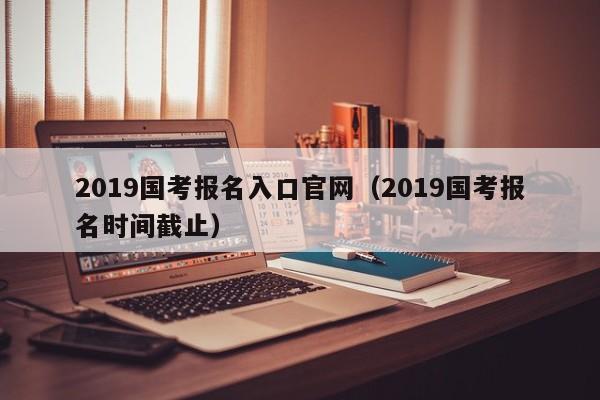 2019国考报名入口官网（2019国考报名时间截止）