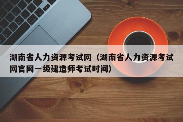 湖南省人力资源考试网（湖南省人力资源考试网官网一级建造师考试时间）