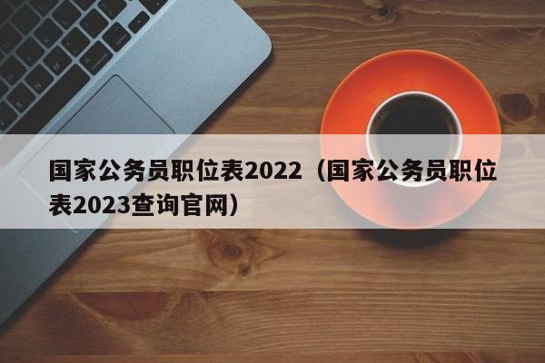 国家公务员职位表2022（国家公务员职位表2023查询官网）