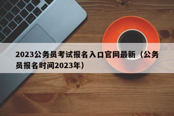 2023公务员考试报名入口官网最新（公务员报名时间2023年）