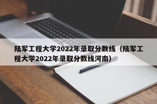 陆军工程大学2022年录取分数线（陆军工程大学2022年录取分数线河南）