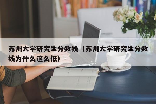 苏州大学研究生分数线（苏州大学研究生分数线为什么这么低）