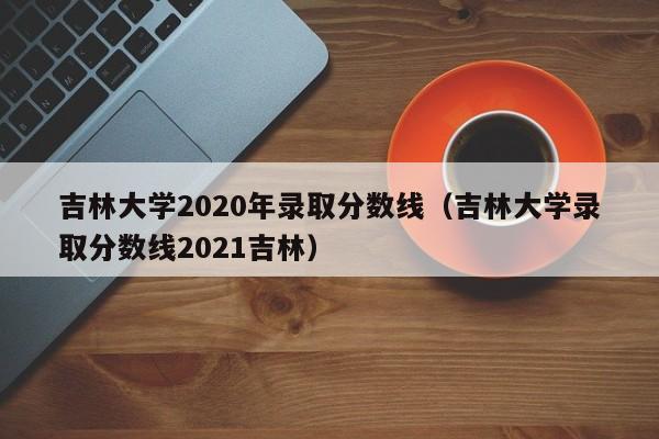 吉林大学2020年录取分数线（吉林大学录取分数线2021吉林）