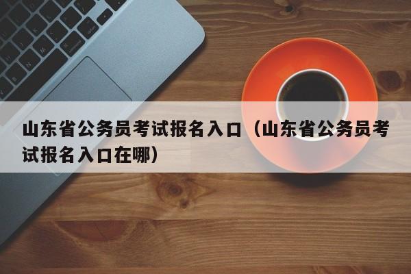 山东省公务员考试报名入口（山东省公务员考试报名入口在哪）