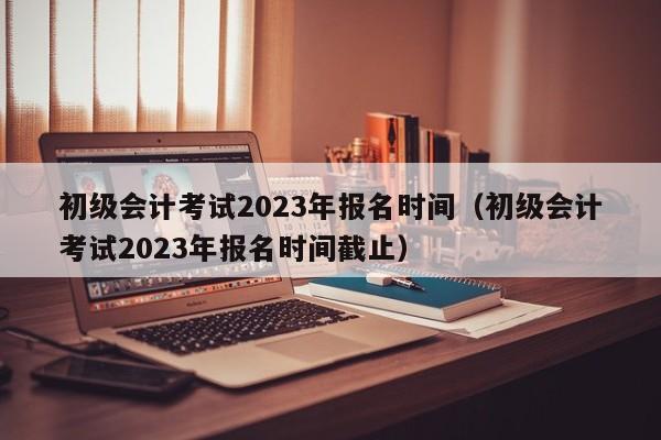 初级会计考试2023年报名时间（初级会计考试2023年报名时间截止）