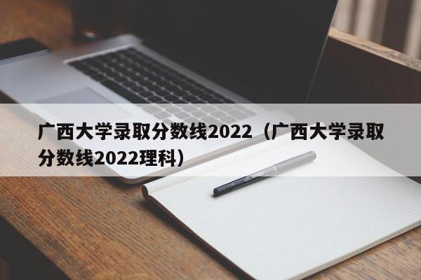 广西大学录取分数线2022（广西大学录取分数线2022理科）