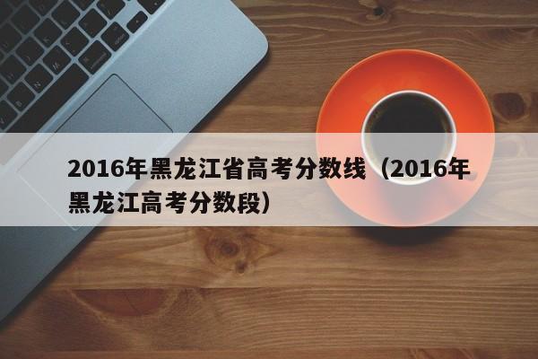 2016年黑龙江省高考分数线（2016年黑龙江高考分数段）