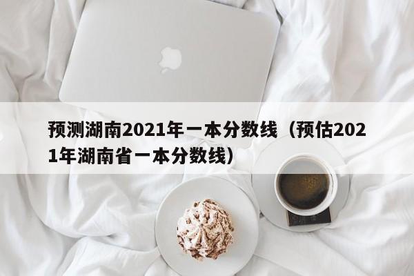 预测湖南2021年一本分数线（预估2021年湖南省一本分数线）