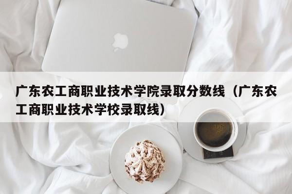 广东农工商职业技术学院录取分数线（广东农工商职业技术学校录取线）