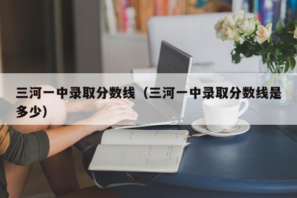 三河一中录取分数线（三河一中录取分数线是多少）