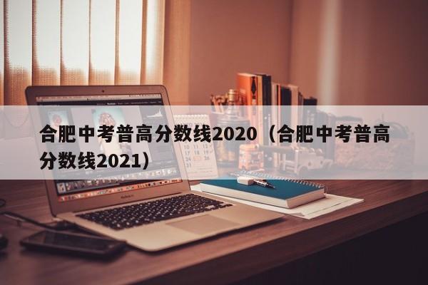 合肥中考普高分数线2020（合肥中考普高分数线2021）