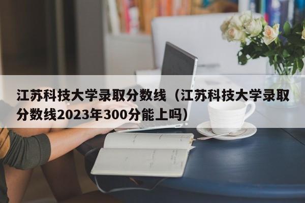 江苏科技大学录取分数线（江苏科技大学录取分数线2023年300分能上吗）