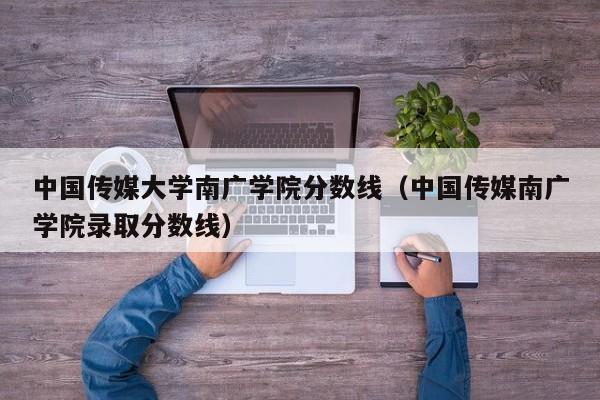 中国传媒大学南广学院分数线（中国传媒南广学院录取分数线）