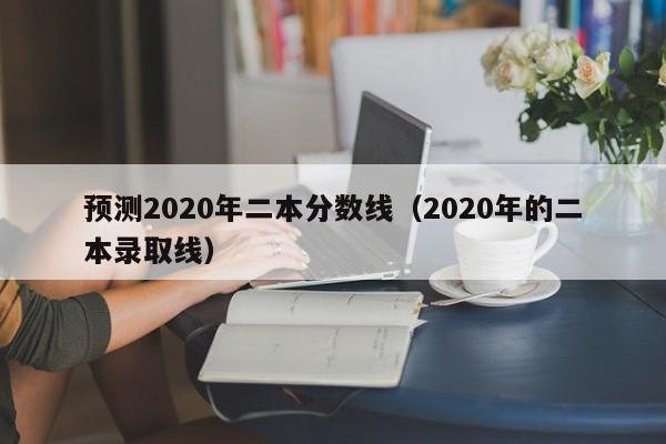 预测2020年二本分数线（2020年的二本录取线）