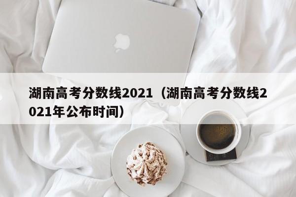 湖南高考分数线2021（湖南高考分数线2021年公布时间）