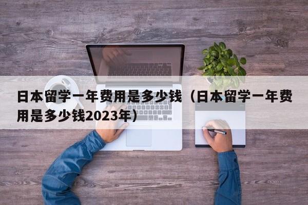 日本留学一年费用是多少钱（日本留学一年费用是多少钱2023年）